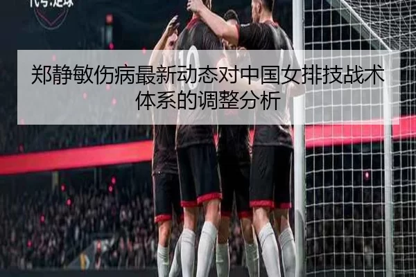 郑静敏伤病最新动态对中国女排技战术体系的调整分析
